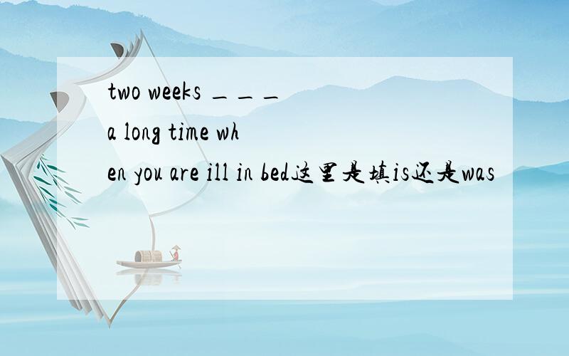 two weeks ___ a long time when you are ill in bed这里是填is还是was