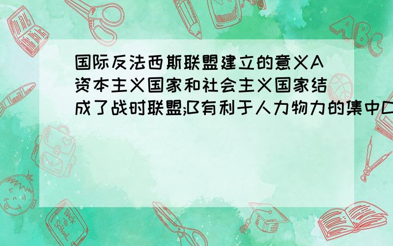 国际反法西斯联盟建立的意义A资本主义国家和社会主义国家结成了战时联盟;B有利于人力物力的集中C为取得世界反法西斯战争的胜利奠定了基础D促进了德意日法西斯集团的瓦解