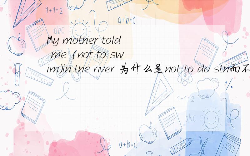 My mother told me (not to swim)in the river 为什么是not to do sth而不是not doing或not do呢?