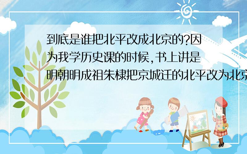 到底是谁把北平改成北京的?因为我学历史课的时候,书上讲是明朝明成祖朱棣把京城迁的北平改为北京的,但是为什么有些人说是中国解放后才改的呢?到底谁是对的?