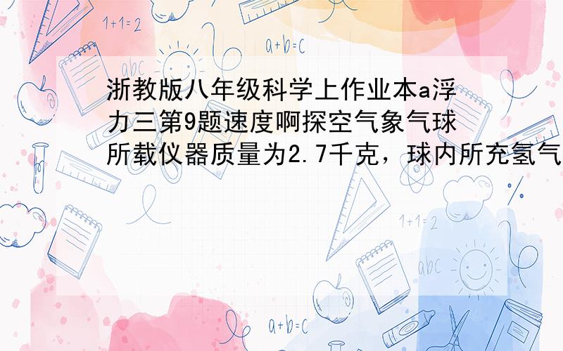 浙教版八年级科学上作业本a浮力三第9题速度啊探空气象气球所载仪器质量为2.7千克，球内所充氢气的密度为0.09千克每平方米，空气的密度为1.29千克每平方米，球内所充的氢气质量至少为多