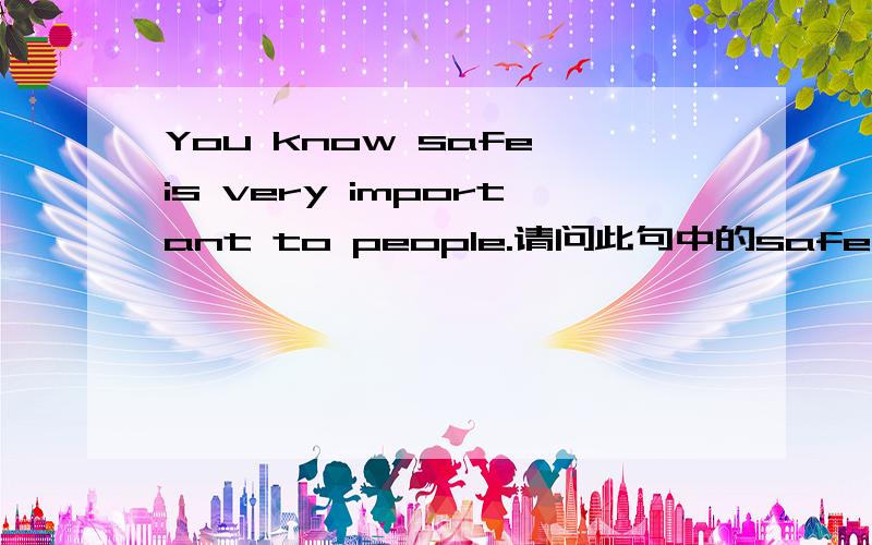 You know safe is very important to people.请问此句中的safe是做主语吗?如果是,那请问在此处它是名词吗?为什么辞典上名词一览没有安全这个意思．都是什么保险箱之类的．