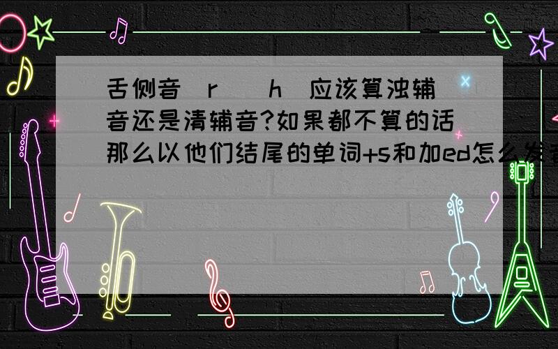 舌侧音[r][h]应该算浊辅音还是清辅音?如果都不算的话那么以他们结尾的单词+s和加ed怎么发音?不过我还真没印象哪个单词是以这两个音标结尾的,不知道是我孤陋寡闻还是真的就没有