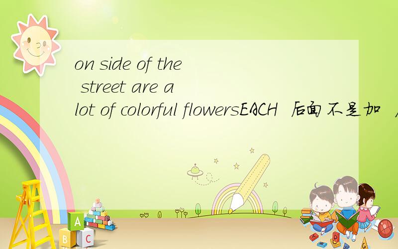 on side of the street are a lot of colorful flowersEACH  后面不是加  名词单数吗   那后面 怎嘛还有 are  a  lot  of       解释一下啊  谢谢大家啦