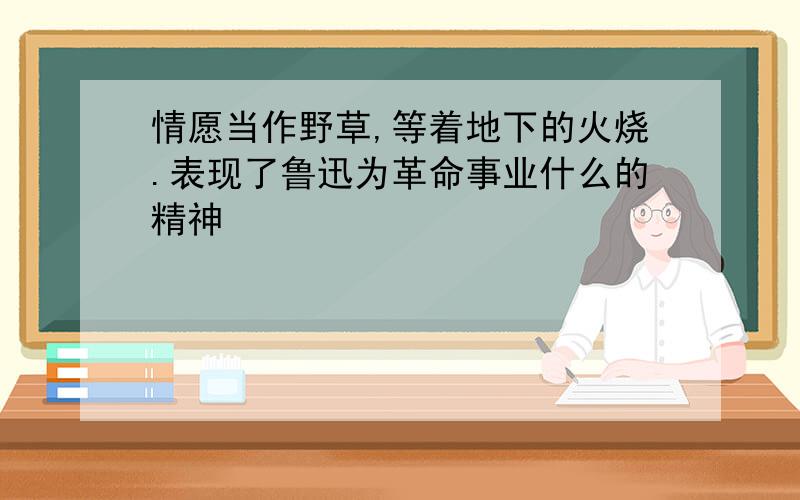 情愿当作野草,等着地下的火烧.表现了鲁迅为革命事业什么的精神