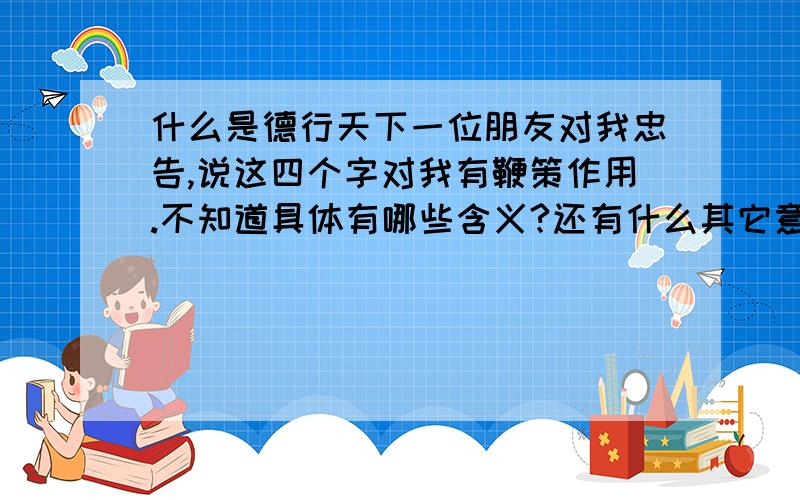 什么是德行天下一位朋友对我忠告,说这四个字对我有鞭策作用.不知道具体有哪些含义?还有什么其它意义和说法?