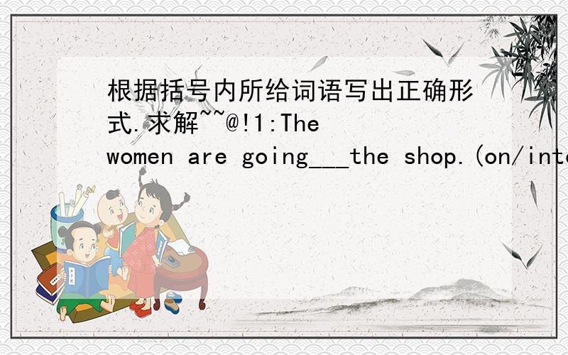 根据括号内所给词语写出正确形式.求解~~@!1:The women are going___the shop.(on/into)2:Our house is___two villages.(between/beside)3:The boats atr going___the bridge.(over/under)4:The children are jumping___the wall.(out of/off)5:The cat