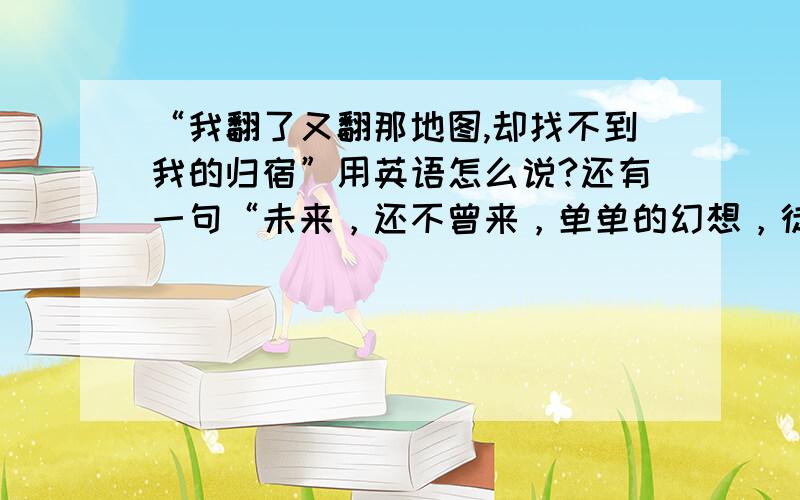 “我翻了又翻那地图,却找不到我的归宿”用英语怎么说?还有一句“未来，还不曾来，单单的幻想，徒增悲伤”