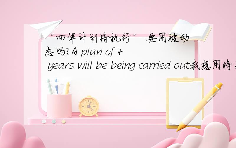 “四年计划将执行” 要用被动态吗?A plan of 4 years will be being carried out我想用将来进行时来表达 应该怎么说呢?A plan of 4 years will be being carried out