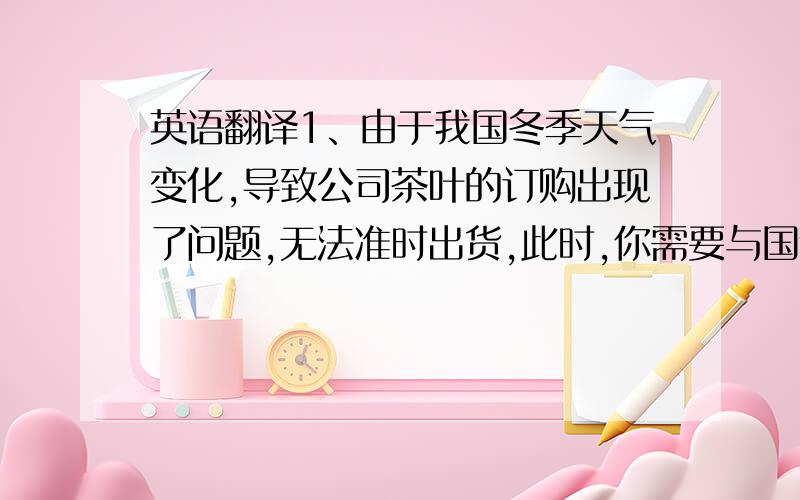 英语翻译1、由于我国冬季天气变化,导致公司茶叶的订购出现了问题,无法准时出货,此时,你需要与国外客商进行磋商.请撰写一份说明目前情况并要求延展交货期的英文函电.2、通过协商,日本