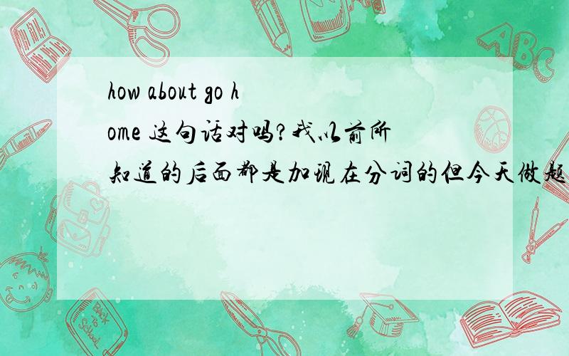 how about go home 这句话对吗?我以前所知道的后面都是加现在分词的但今天做题看答案是这样的,这本书里我从来没看到过错的答案,难道有特别用法?