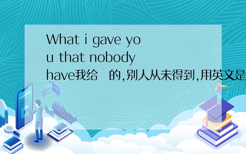 What i gave you that nobody have我给伱的,别人从未得到,用英文是这么说么.不对的话帮我下·