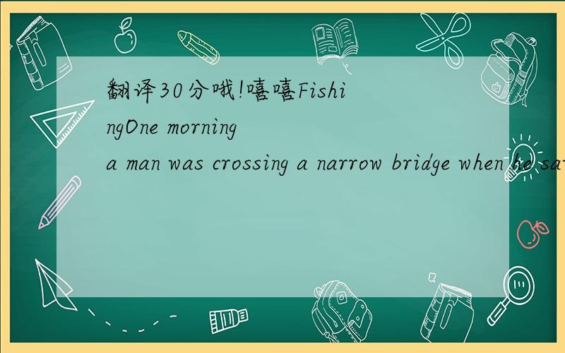 翻译30分哦!嘻嘻FishingOne morning a man was crossing a narrow bridge when he saw a fisherman on the shady bank of the deep,smooth river under him,so he stopped to watch him quietly.After a few minutes,the fisherman pulled his line in .There was