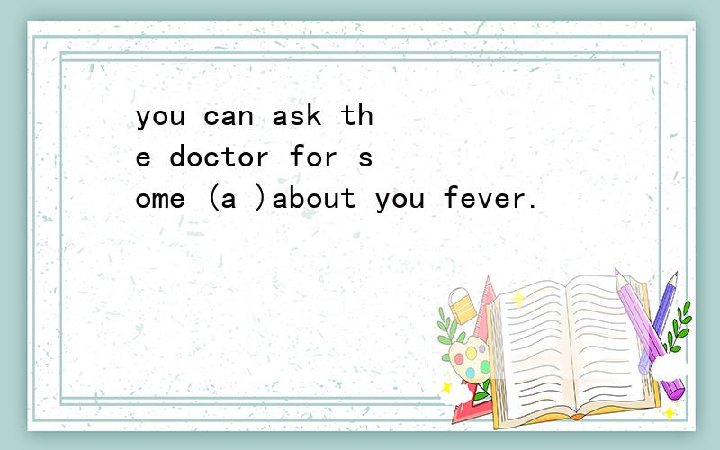you can ask the doctor for some (a )about you fever.