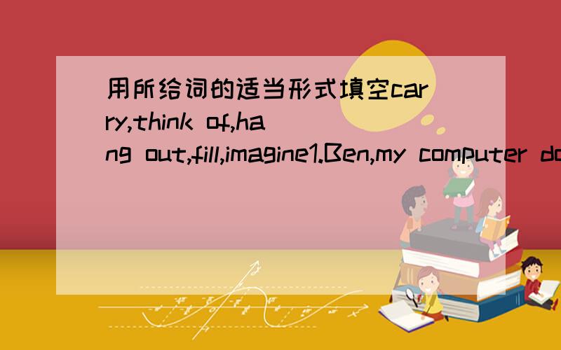 用所给词的适当形式填空carry,think of,hang out,fill,imagine1.Ben,my computer doesn't work.Can you ( ) it for me?2.Dave ( ) the cup with coffee and passed it to his father.3.Can you ( ) what our life will be like in fifty years?4.Look!The ma