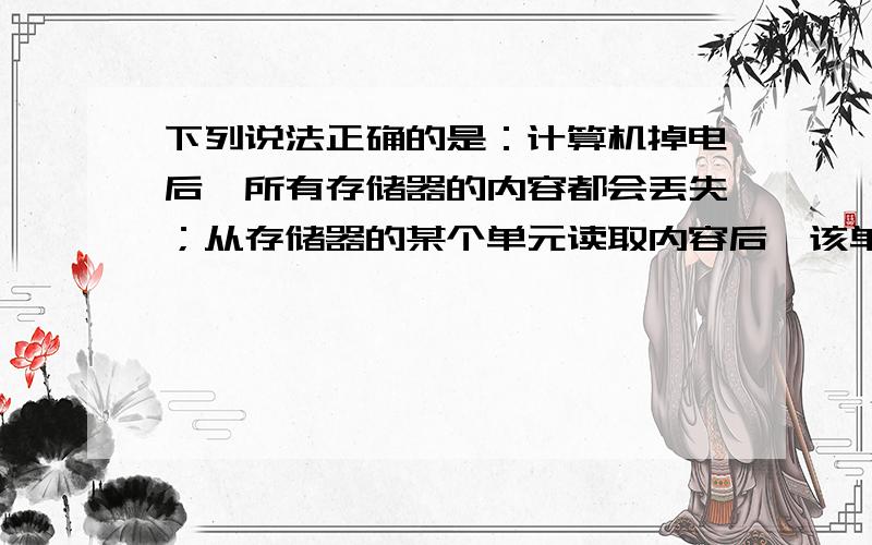 下列说法正确的是：计算机掉电后,所有存储器的内容都会丢失；从存储器的某个单元读取内容后,该单元的内