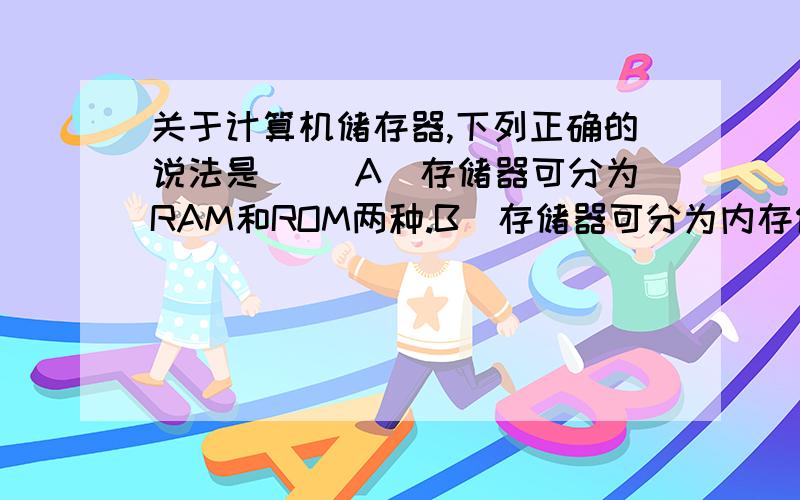 关于计算机储存器,下列正确的说法是（ ）A）存储器可分为RAM和ROM两种.B)存储器可分为内存储器和外存储器两种.C)ROM在断电后信息会丢失,RAM则不会.D）硬盘为内存储器,RAM为外存储器.