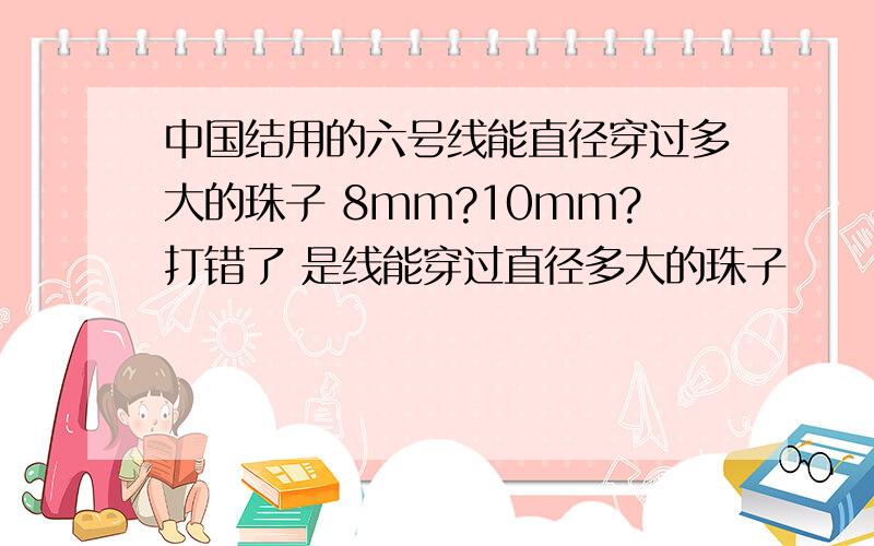 中国结用的六号线能直径穿过多大的珠子 8mm?10mm?打错了 是线能穿过直径多大的珠子