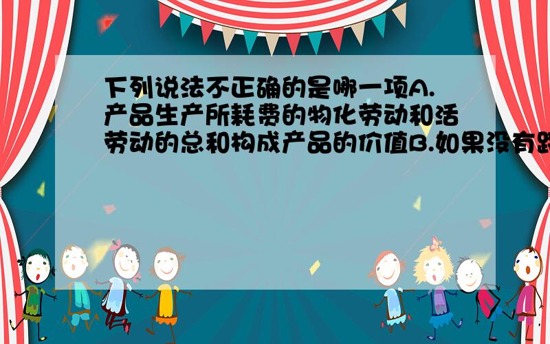 下列说法不正确的是哪一项A.产品生产所耗费的物化劳动和活劳动的总和构成产品的价值B.如果没有跨期摊配和预提的生产耗费,则一定时期内的产品生产耗费等于同一时期的产品成本C.成本会