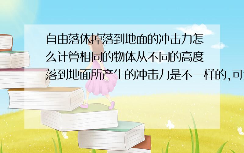 自由落体掉落到地面的冲击力怎么计算相同的物体从不同的高度落到地面所产生的冲击力是不一样的,可这怎么计算呢