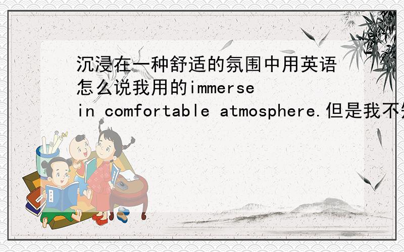 沉浸在一种舒适的氛围中用英语怎么说我用的immerse in comfortable atmosphere.但是我不知道atmosphere在英语中是不是可以搭配immerse这个词,只是从汉语的角度可以搭配,英语是这样表达的吗?希望得到