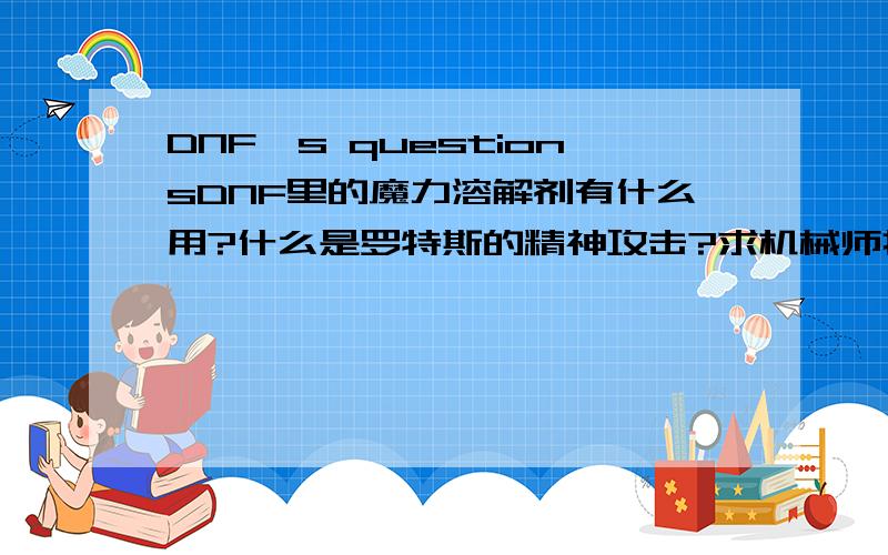 DNF's questionsDNF里的魔力溶解剂有什么用?什么是罗特斯的精神攻击?求机械师打极昼中的宝藏猎人和悬空城中的大将伊埃攻略（不会BBQ、M-137格林机枪、G-14手雷、回旋踢、踏射、空中射击等外