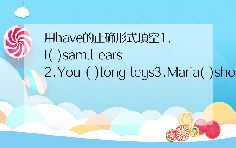 用have的正确形式填空1.I( )samll ears2.You ( )long legs3.Maria( )short hair4.We( )a good school5.They( )four pens 6.She( )a big head7.The student( )big and round eyes 8.He and I( )only one pencil