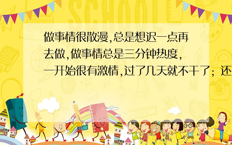 做事情很散漫,总是想迟一点再去做,做事情总是三分钟热度,一开始很有激情,过了几天就不干了；还有每次决定12点前睡的,但是经常做不到.有什么方法可以改正的.