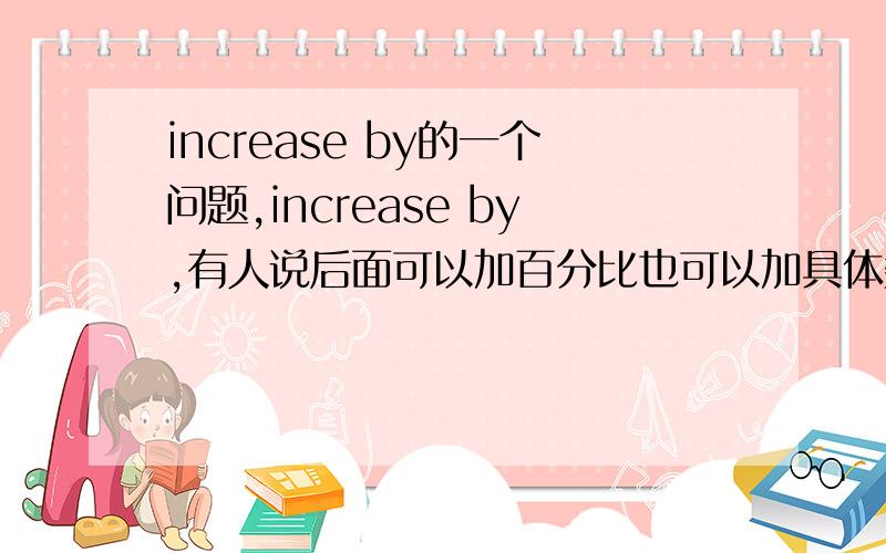 increase by的一个问题,increase by,有人说后面可以加百分比也可以加具体数字,而有的说只能加百分比.哪个对呢到底?同理,increase to,有人说后面可以加百分比也可以加具体数字,而有的说只能加具