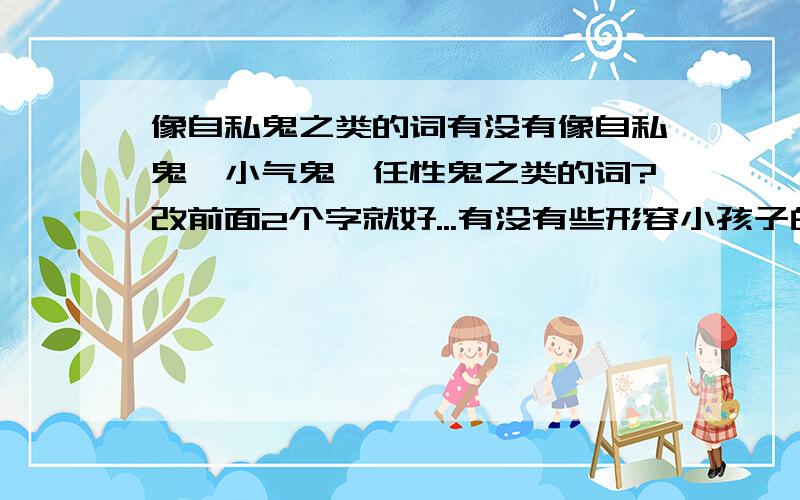 像自私鬼之类的词有没有像自私鬼、小气鬼、任性鬼之类的词?改前面2个字就好...有没有些形容小孩子的？