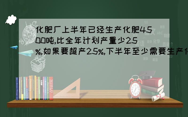 化肥厂上半年已经生产化肥4500吨,比全年计划产量少25%,如果要超产25%,下半年至少需要生产化肥多少吨?