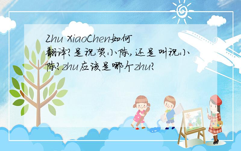 Zhu XiaoChen如何翻译?是祝贺小陈,还是叫祝小陈?zhu应该是哪个zhu?