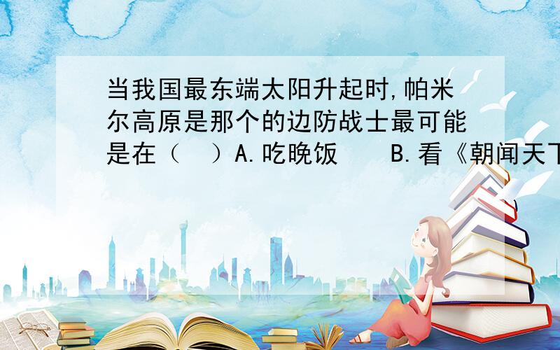 当我国最东端太阳升起时,帕米尔高原是那个的边防战士最可能是在（　）A.吃晚饭　　B.看《朝闻天下》节目　　C.夜间巡逻　　D.看《新闻30分》节目