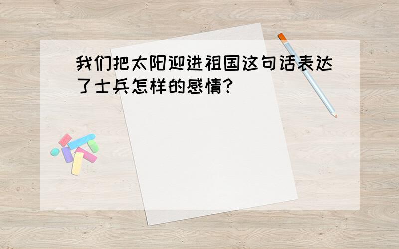 我们把太阳迎进祖国这句话表达了士兵怎样的感情?