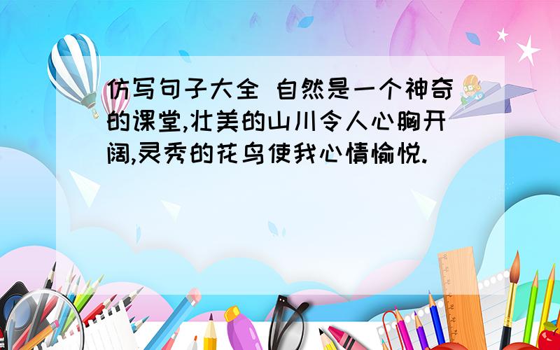 仿写句子大全 自然是一个神奇的课堂,壮美的山川令人心胸开阔,灵秀的花鸟使我心情愉悦.