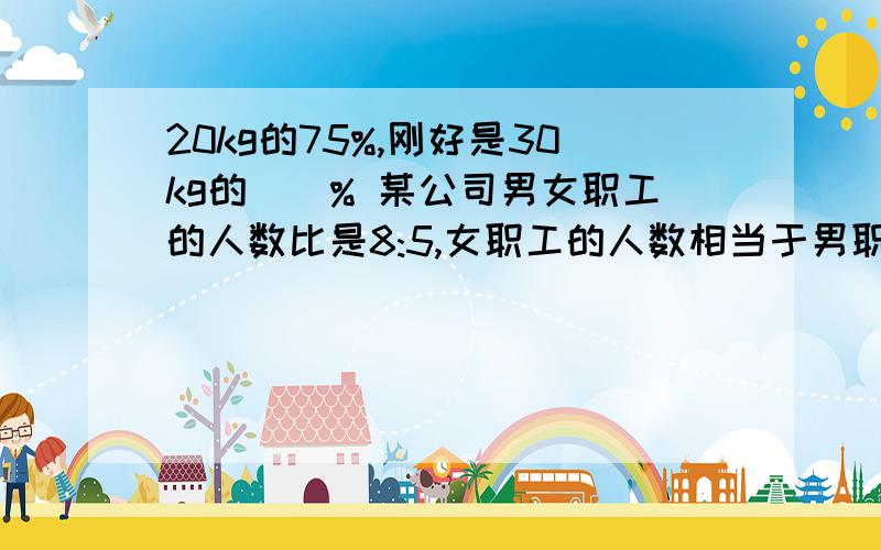 20kg的75%,刚好是30kg的（）% 某公司男女职工的人数比是8:5,女职工的人数相当于男职工20kg的75%,刚好是30kg的（）%某公司男女职工的人数比是8:5,女职工的人数相当于男职工的（）%男职工人数比