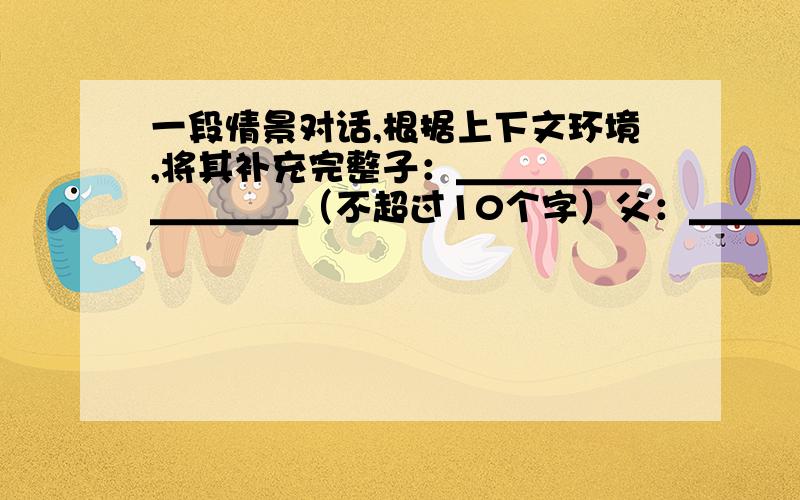 一段情景对话,根据上下文环境,将其补充完整子：＿＿＿＿＿＿＿＿＿（不超过10个字）父：＿＿＿＿＿＿（不超过5字）子：＿＿＿＿＿＿＿＿＿＿＿＿＿＿＿＿＿＿＿（不超过30个字）父：