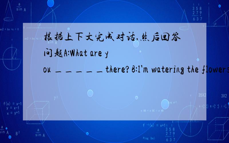 根据上下文完成对话,然后回答问题A:What are you _____there?B:l'm watering the flowers.Come here and _____a look.A:Wow ,how _____!Do you like_____?B:Yes,l do.l like _____ pictures,too.A:We have the _____ _____.Do you draw pictures every d