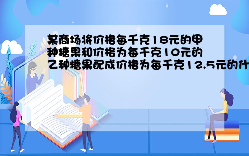 某商场将价格每千克18元的甲种糖果和价格为每千克10元的乙种糖果配成价格为每千克12.5元的什锦糖果40千克甲乙两种各需多少千克（方程）