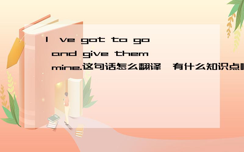 I've got to go and give them mine.这句话怎么翻译,有什么知识点啊.谢谢帮助