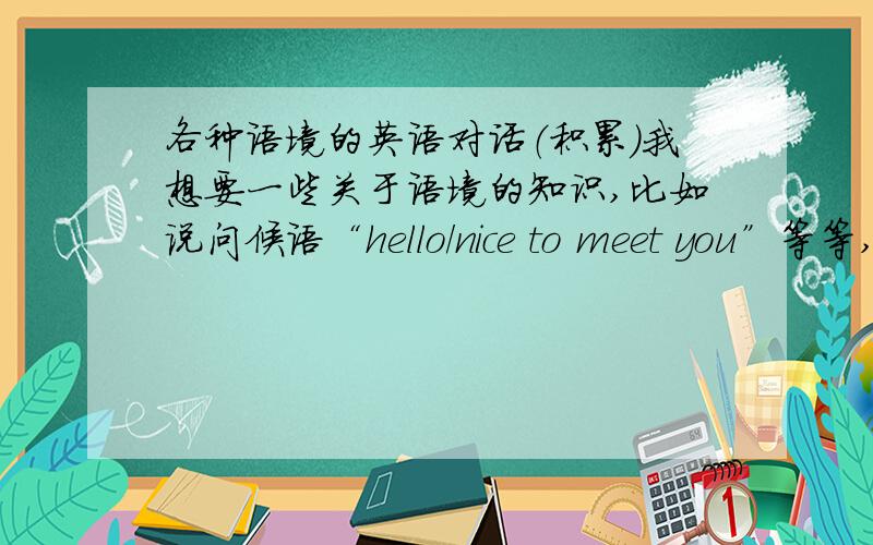 各种语境的英语对话（积累）我想要一些关于语境的知识,比如说问候语“hello/nice to meet you”等等,包括购物语
