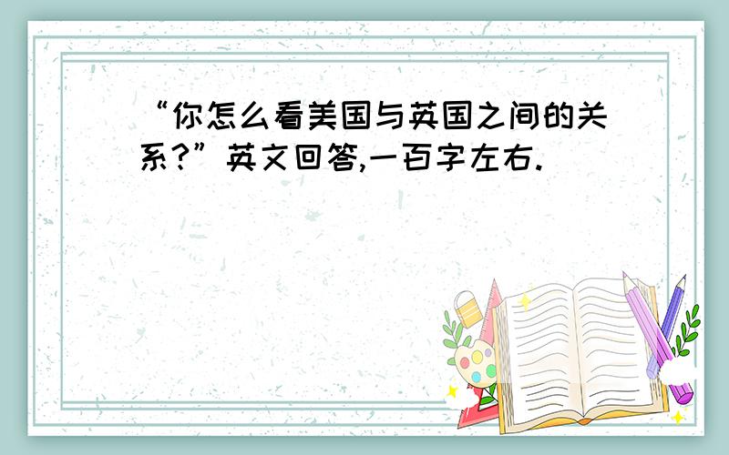 “你怎么看美国与英国之间的关系?”英文回答,一百字左右.