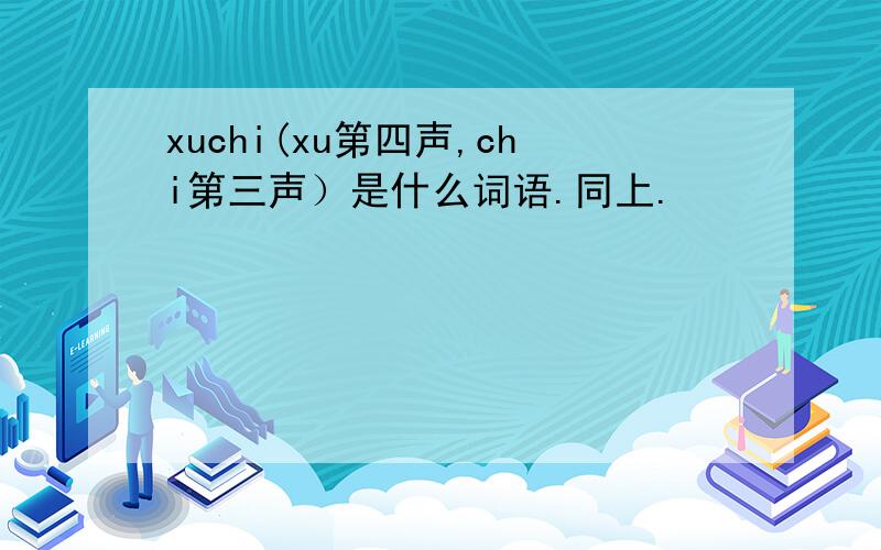 xuchi(xu第四声,chi第三声）是什么词语.同上.