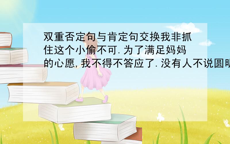 双重否定句与肯定句交换我非抓住这个小偷不可.为了满足妈妈的心愿,我不得不答应了.没有人不说圆明园的毁灭太让人痛心了.他在废墟了埋了整整七天,竟然活过来了,这不能不说是一个奇迹.