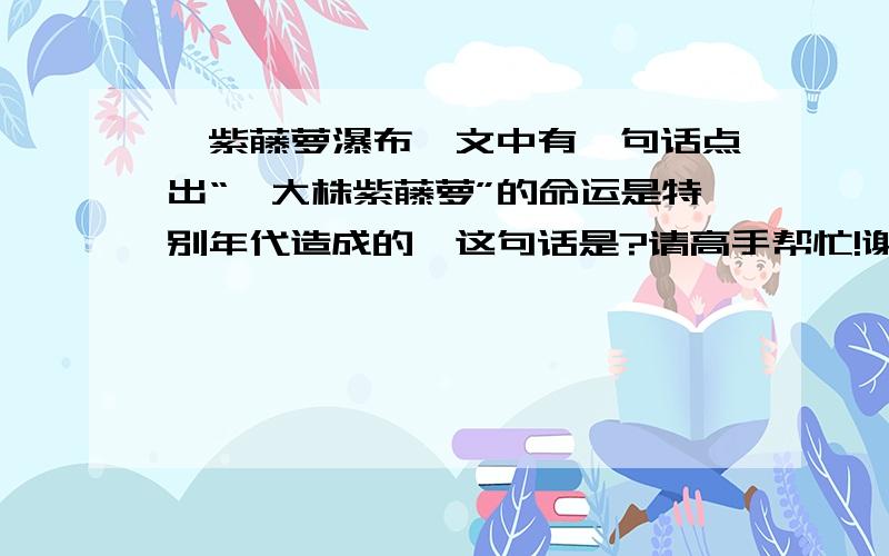 【紫藤萝瀑布】文中有一句话点出“一大株紫藤萝”的命运是特别年代造成的,这句话是?请高手帮忙!谢谢了!