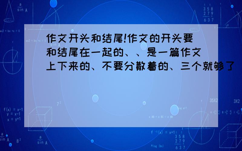 作文开头和结尾!作文的开头要和结尾在一起的、、是一篇作文上下来的、不要分散着的、三个就够了