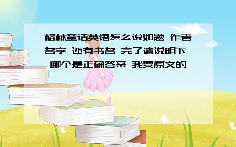 格林童话英语怎么说如题 作者名字 还有书名 完了请说明下 哪个是正确答案 我要原文的