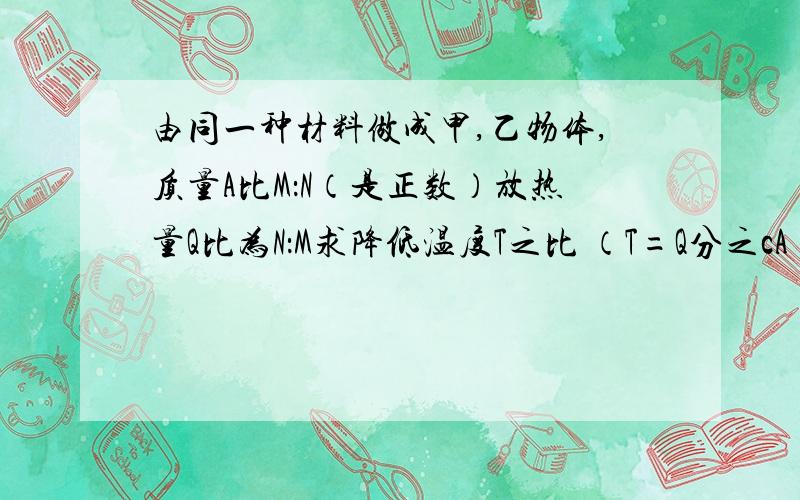 由同一种材料做成甲,乙物体,质量A比M：N（是正数）放热量Q比为N：M求降低温度T之比 （T=Q分之cA ）