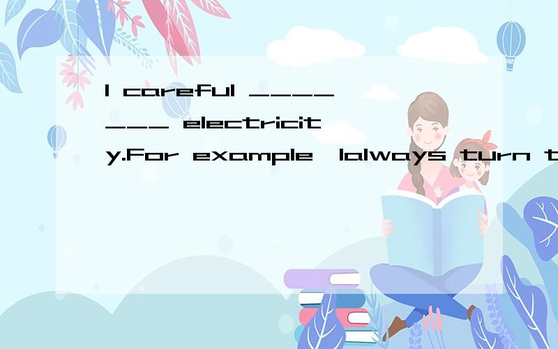 I careful _______ electricity.For example,Ialways turn the light off when i leave a room.and i oI careful _______ electricity.For example,I always turn the light off when I leave a room.and I don't have the TV on when I am not watching it.(not,waste)