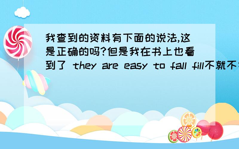 我查到的资料有下面的说法,这是正确的吗?但是我在书上也看到了 they are easy to fall fill不就不符合上面的说法了吗?用于 sb (sth) is easy to do：此时句子的主语sb / sth 必须是其后不定式 to do 的逻